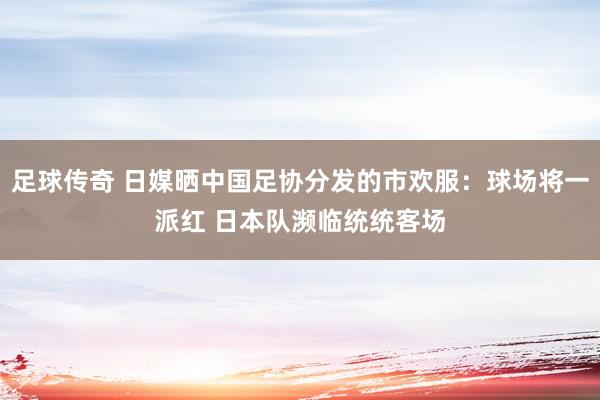 足球传奇 日媒晒中国足协分发的市欢服：球场将一派红 日本队濒临统统客场