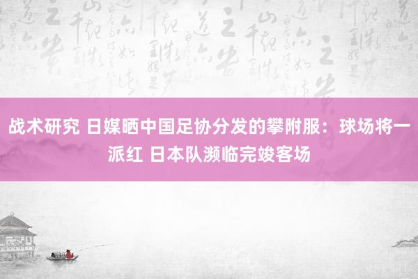 战术研究 日媒晒中国足协分发的攀附服：球场将一派红 日本队濒临完竣客场