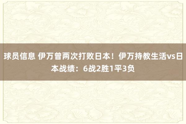 球员信息 伊万曾两次打败日本！伊万持教生活vs日本战绩：6战2胜1平3负