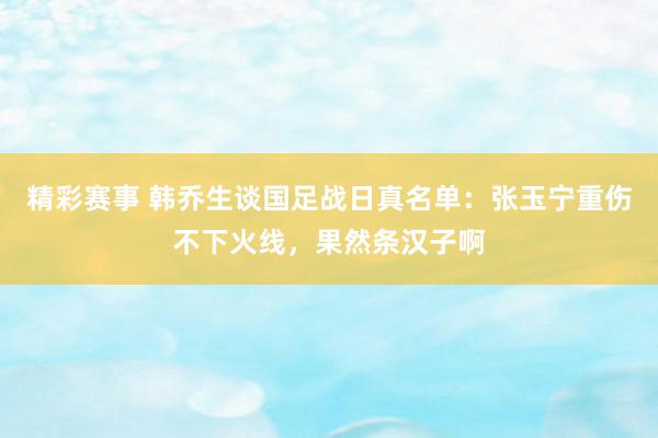 精彩赛事 韩乔生谈国足战日真名单：张玉宁重伤不下火线，果然条汉子啊