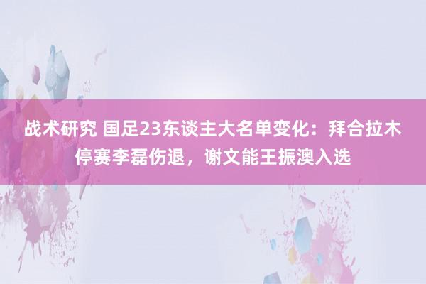 战术研究 国足23东谈主大名单变化：拜合拉木停赛李磊伤退，谢文能王振澳入选