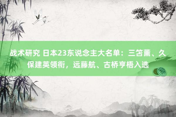 战术研究 日本23东说念主大名单：三笘薰、久保建英领衔，远藤航、古桥亨梧入选