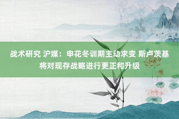 战术研究 沪媒：申花冬训期主动求变 斯卢茨基将对现存战略进行更正和升级