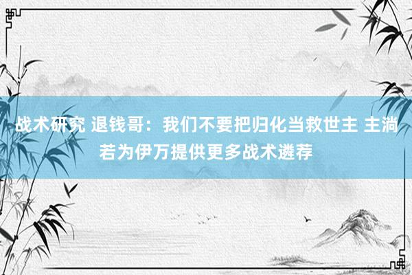 战术研究 退钱哥：我们不要把归化当救世主 主淌若为伊万提供更多战术遴荐