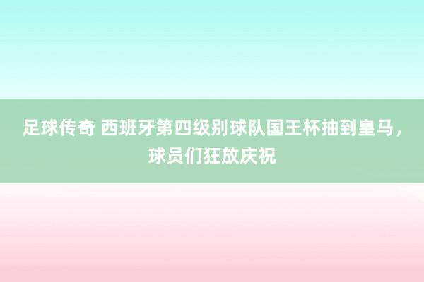 足球传奇 西班牙第四级别球队国王杯抽到皇马，球员们狂放庆祝