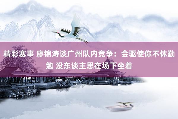 精彩赛事 廖锦涛谈广州队内竞争：会驱使你不休勤勉 没东谈主思在场下坐着