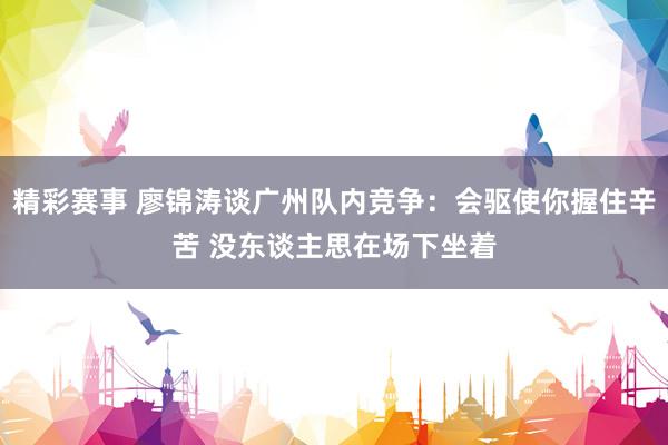 精彩赛事 廖锦涛谈广州队内竞争：会驱使你握住辛苦 没东谈主思在场下坐着