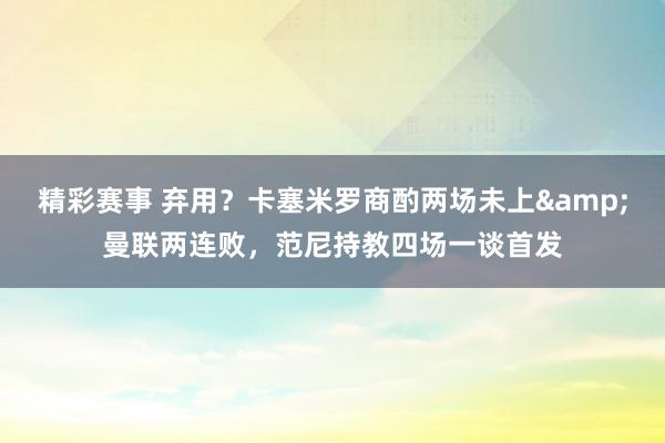 精彩赛事 弃用？卡塞米罗商酌两场未上&曼联两连败，范尼持教四场一谈首发