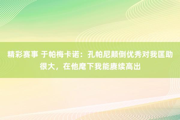 精彩赛事 于帕梅卡诺：孔帕尼颠倒优秀对我匡助很大，在他麾下我能赓续高出