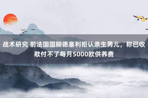 战术研究 前法国国脚德塞利拒认亲生男儿，称已收歇付不了每月5000欧供养费