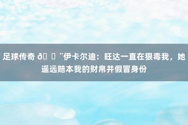 足球传奇 😨伊卡尔迪：旺达一直在狠毒我，她遥远赔本我的财帛并假冒身份