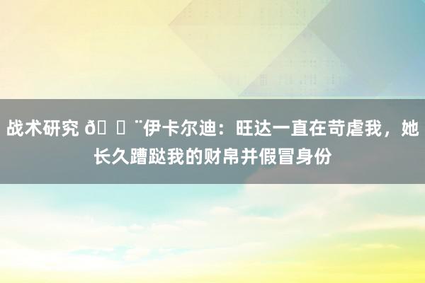 战术研究 😨伊卡尔迪：旺达一直在苛虐我，她长久蹧跶我的财帛并假冒身份