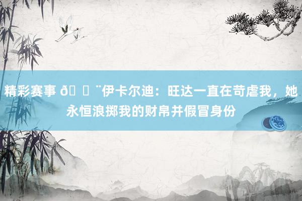 精彩赛事 😨伊卡尔迪：旺达一直在苛虐我，她永恒浪掷我的财帛并假冒身份