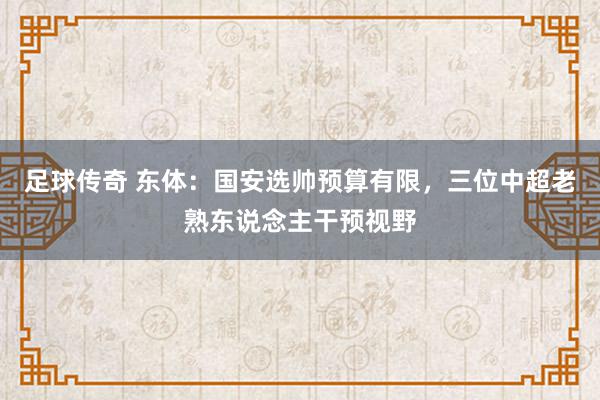 足球传奇 东体：国安选帅预算有限，三位中超老熟东说念主干预视野