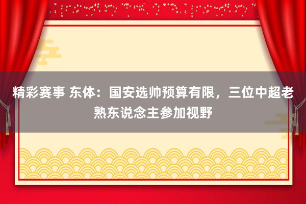 精彩赛事 东体：国安选帅预算有限，三位中超老熟东说念主参加视野