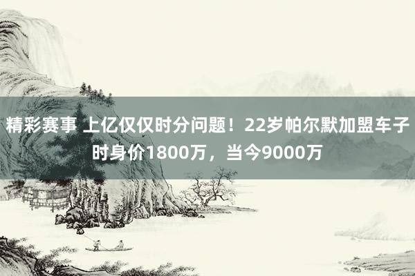 精彩赛事 上亿仅仅时分问题！22岁帕尔默加盟车子时身价1800万，当今9000万