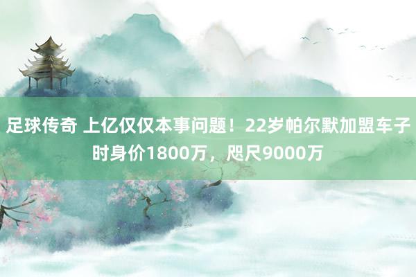 足球传奇 上亿仅仅本事问题！22岁帕尔默加盟车子时身价1800万，咫尺9000万