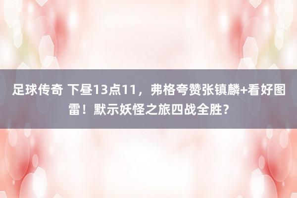 足球传奇 下昼13点11，弗格夸赞张镇麟+看好图雷！默示妖怪之旅四战全胜？