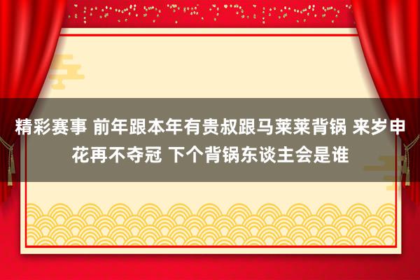 精彩赛事 前年跟本年有贵叔跟马莱莱背锅 来岁申花再不夺冠 下个背锅东谈主会是谁