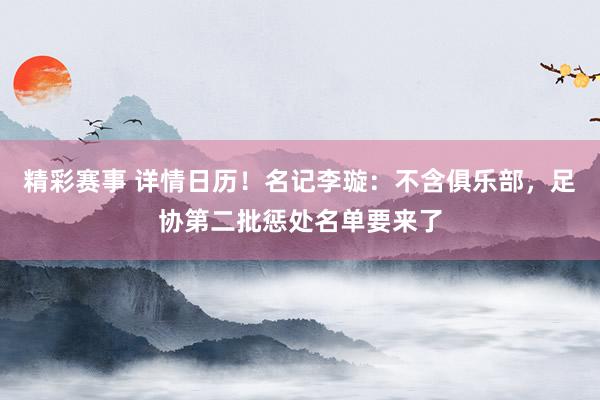 精彩赛事 详情日历！名记李璇：不含俱乐部，足协第二批惩处名单要来了