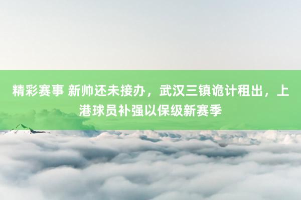 精彩赛事 新帅还未接办，武汉三镇诡计租出，上港球员补强以保级新赛季