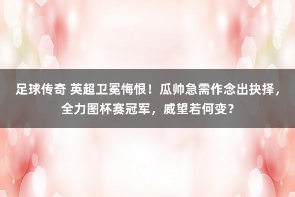 足球传奇 英超卫冕悔恨！瓜帅急需作念出抉择，全力图杯赛冠军，威望若何变？