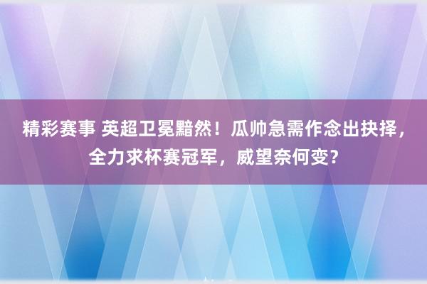 精彩赛事 英超卫冕黯然！瓜帅急需作念出抉择，全力求杯赛冠军，威望奈何变？