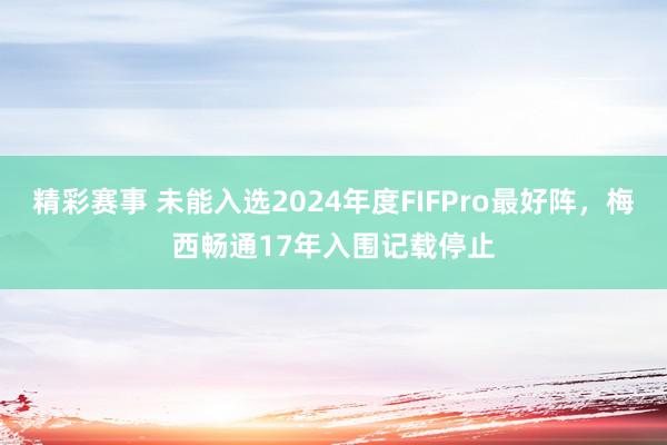 精彩赛事 未能入选2024年度FIFPro最好阵，梅西畅通17年入围记载停止